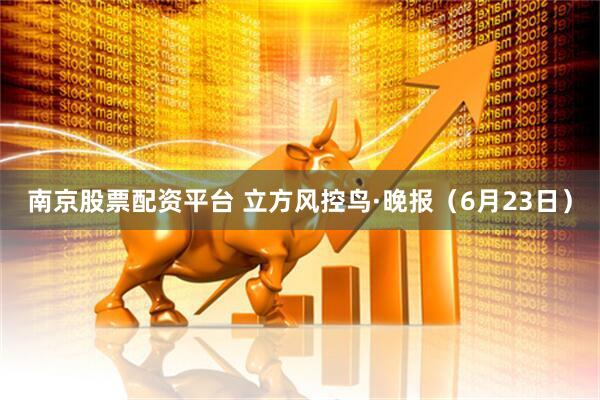南京股票配资平台 立方风控鸟·晚报（6月23日）