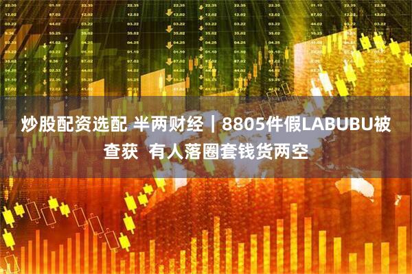 炒股配资选配 半两财经｜8805件假LABUBU被查获  有人落圈套钱货两空