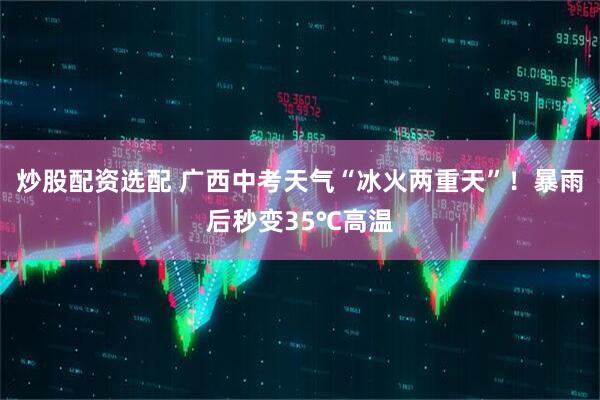 炒股配资选配 广西中考天气“冰火两重天”！暴雨后秒变35℃高温