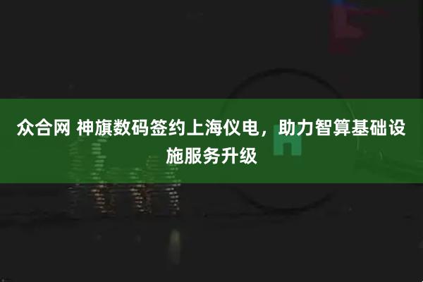 众合网 神旗数码签约上海仪电，助力智算基础设施服务升级