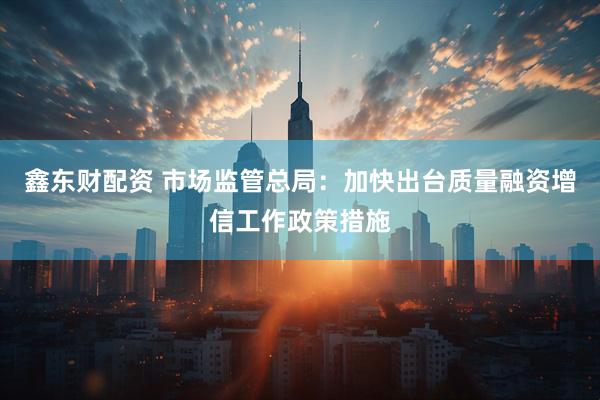 鑫东财配资 市场监管总局：加快出台质量融资增信工作政策措施