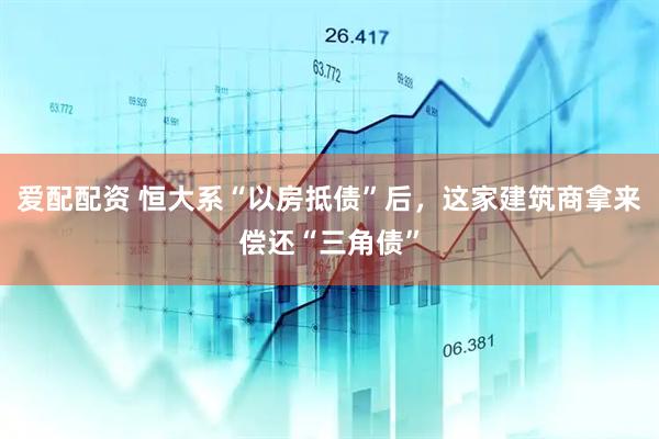 爱配配资 恒大系“以房抵债”后，这家建筑商拿来偿还“三角债”