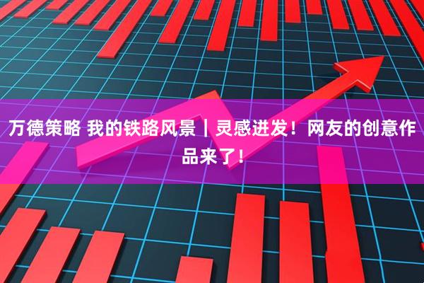 万德策略 我的铁路风景｜灵感迸发！网友的创意作品来了！