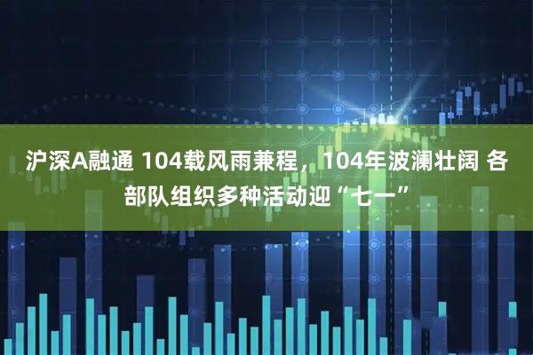 沪深A融通 104载风雨兼程，104年波澜壮阔 各部队组织多种活动迎“七一”