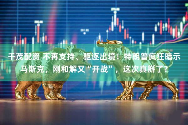 千茂配资 不再支持、驱逐出境！特朗普疯狂暗示马斯克，刚和解又“开战”，这次真掰了？