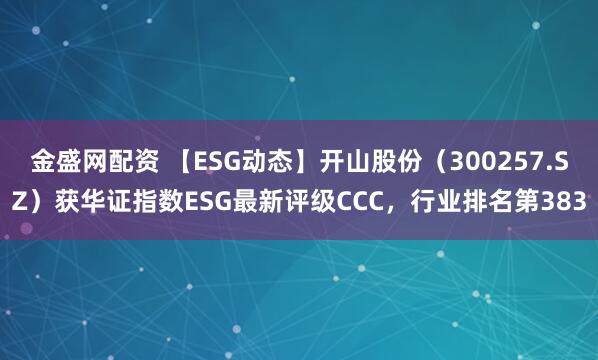 金盛网配资 【ESG动态】开山股份（300257.SZ）获华证指数ESG最新评级CCC，行业排名第383