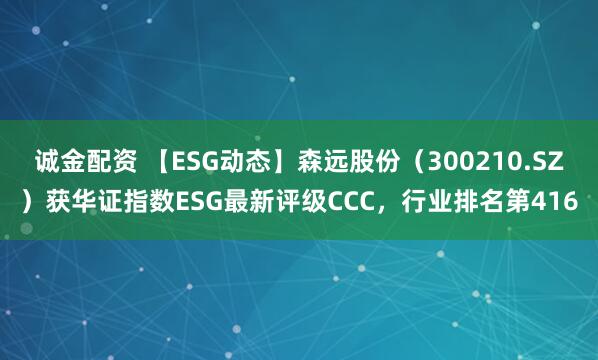 诚金配资 【ESG动态】森远股份（300210.SZ）获华证指数ESG最新评级CCC，行业排名第416