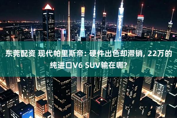 东莞配资 现代帕里斯帝: 硬件出色却滞销, 22万的纯进口V6 SUV输在哪?