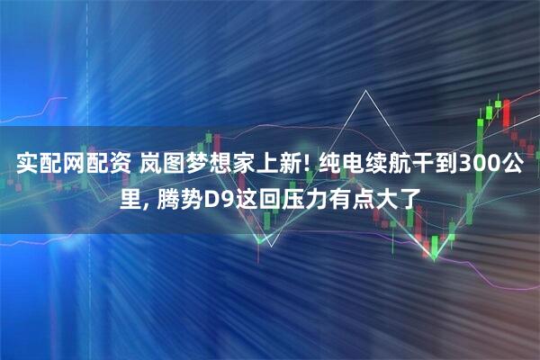 实配网配资 岚图梦想家上新! 纯电续航干到300公里, 腾势D9这回压力有点大了