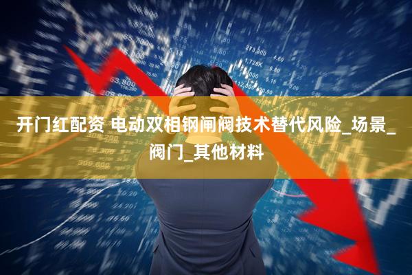 开门红配资 电动双相钢闸阀技术替代风险_场景_阀门_其他材料