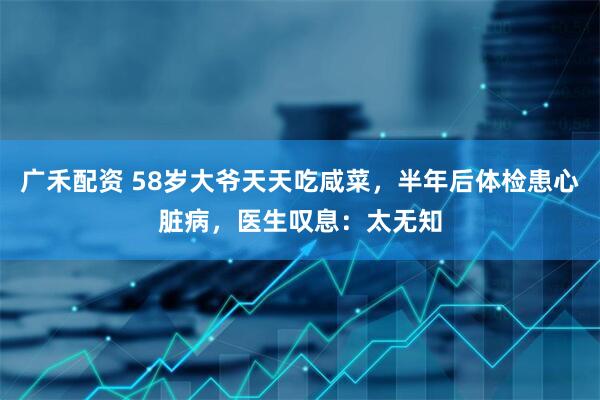 广禾配资 58岁大爷天天吃咸菜，半年后体检患心脏病，医生叹息：太无知