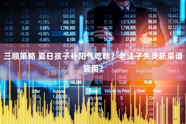 三顺策略 夏日孩子补阳气吃啥？老法子失灵新菜谱管用？