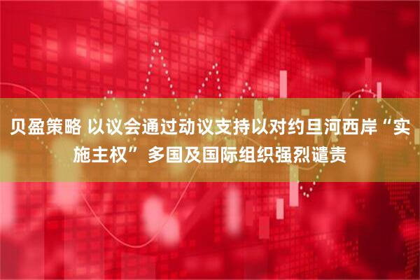 贝盈策略 以议会通过动议支持以对约旦河西岸“实施主权” 多国及国际组织强烈谴责
