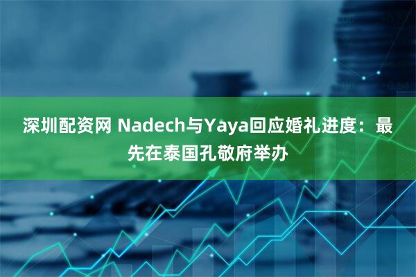 深圳配资网 Nadech与Yaya回应婚礼进度：最先在泰国孔敬府举办