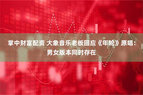 掌中财富配资 大象音乐老板回应《年轮》原唱：男女版本同时存在