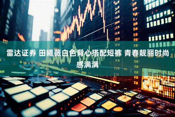 雷达证券 田曦薇白色背心搭配短裤 青春靓丽时尚感满满