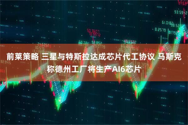 前莱策略 三星与特斯拉达成芯片代工协议 马斯克称德州工厂将生产AI6芯片