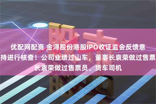优配网配资 金浔股份港股IPO收证监会反馈意见，对股权代持进行核查！公司业绩过山车，董事长袁荣做过售票员、货车司机
