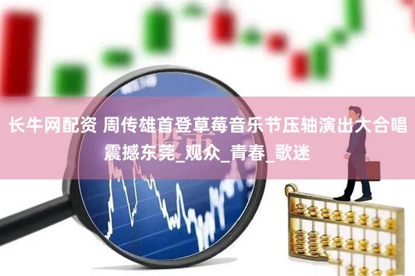 长牛网配资 周传雄首登草莓音乐节压轴演出大合唱震撼东莞_观众_青春_歌迷
