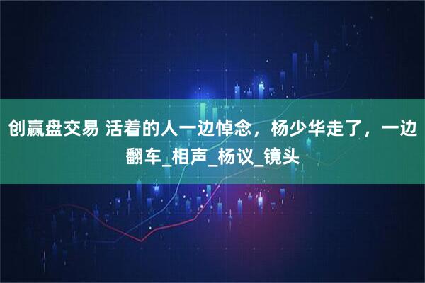 创赢盘交易 活着的人一边悼念，杨少华走了，一边翻车_相声_杨议_镜头