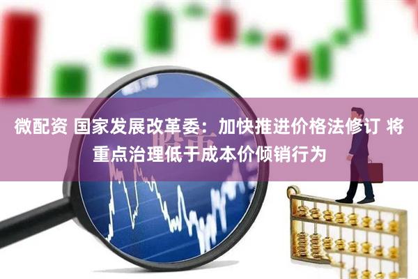 微配资 国家发展改革委：加快推进价格法修订 将重点治理低于成本价倾销行为