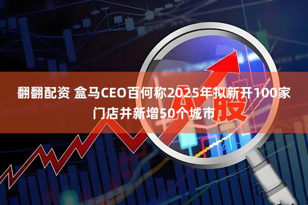 翻翻配资 盒马CEO百何称2025年拟新开100家门店并新增50个城市
