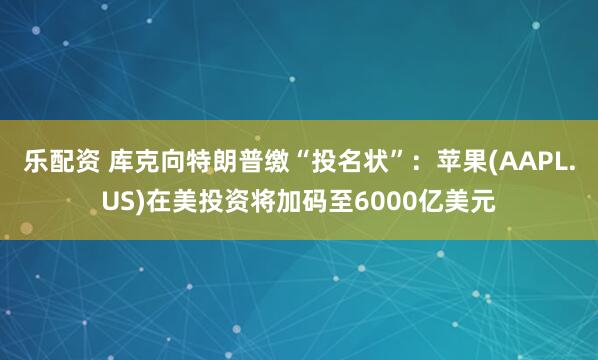 乐配资 库克向特朗普缴“投名状”：苹果(AAPL.US)在美投资将加码至6000亿美元