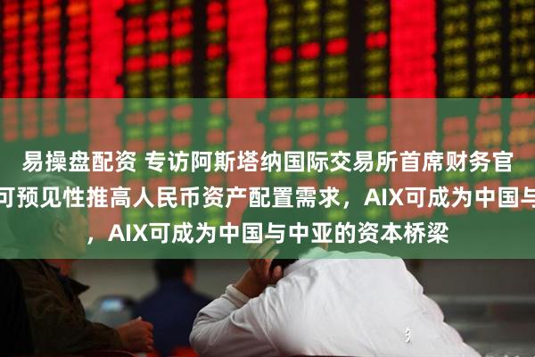 易操盘配资 专访阿斯塔纳国际交易所首席财务官：中国经济政策可预见性推高人民币资产配置需求，AIX可成为中国与中亚的资本桥梁