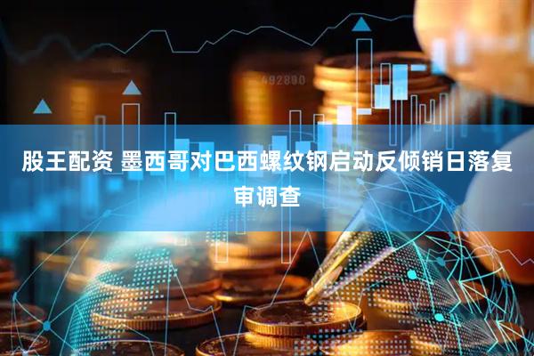 股王配资 墨西哥对巴西螺纹钢启动反倾销日落复审调查