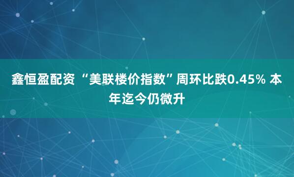 鑫恒盈配资 “美联楼价指数”周环比跌0.45% 本年迄今仍微升
