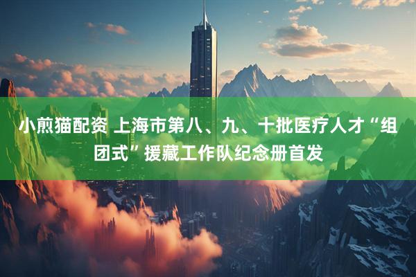 小煎猫配资 上海市第八、九、十批医疗人才“组团式”援藏工作队纪念册首发