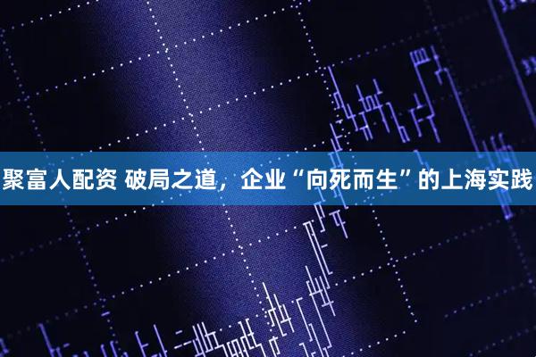 聚富人配资 破局之道，企业“向死而生”的上海实践
