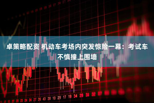 卓策略配资 机动车考场内突发惊险一幕：考试车不慎撞上围墙