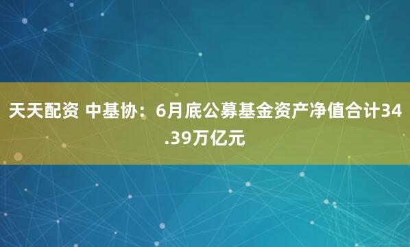 天天配资 中基协:6月底公募基金资产净值合计34.39万亿元