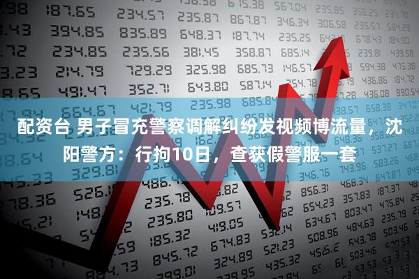 配资台 男子冒充警察调解纠纷发视频博流量，沈阳警方：行拘10日，查获假警服一套