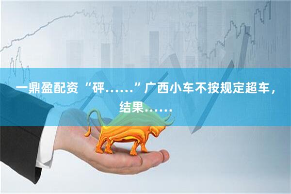 一鼎盈配资 “砰……”广西小车不按规定超车，结果……