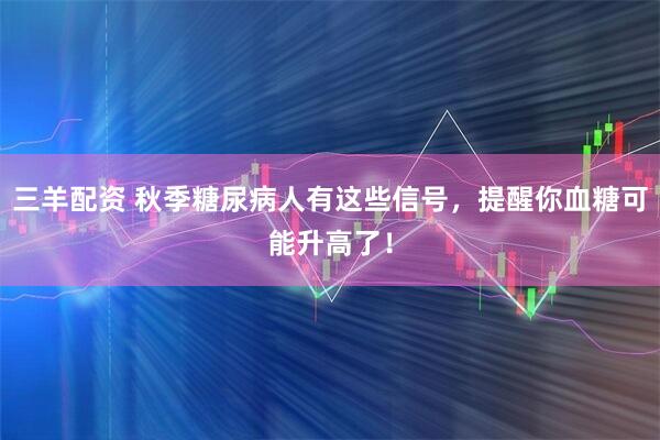 三羊配资 秋季糖尿病人有这些信号，提醒你血糖可能升高了！