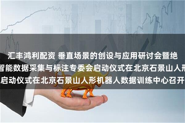 汇丰鸿利配资 垂直场景的创设与应用研讨会暨绝技英雄评选委员会具身智能数据采集与标注专委会启动仪式在北京石景山人形机器人数据训练中心召开