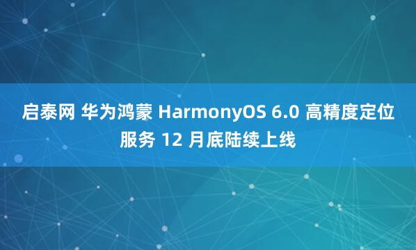 启泰网 华为鸿蒙 HarmonyOS 6.0 高精度定位服务 12 月底陆续上线