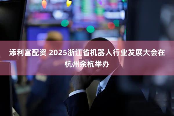 添利富配资 2025浙江省机器人行业发展大会在杭州余杭举办