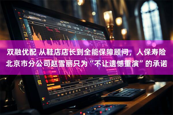 双融优配 从鞋店店长到全能保障顾问，人保寿险北京市分公司赵雪丽只为“不让遗憾重演”的承诺