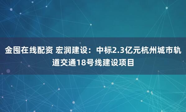 金囤在线配资 宏润建设：中标2.3亿元杭州城市轨道交通18号线建设项目