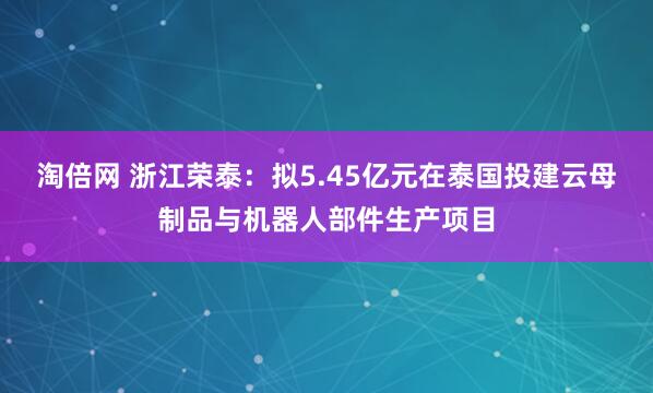 淘倍网 浙江荣泰：拟5.45亿元在泰国投建云母制品与机器人部件生产项目