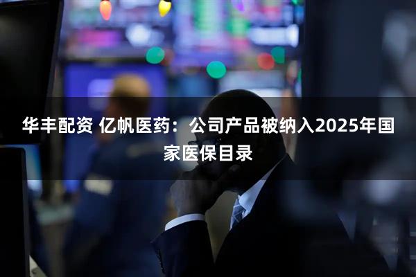 华丰配资 亿帆医药：公司产品被纳入2025年国家医保目录