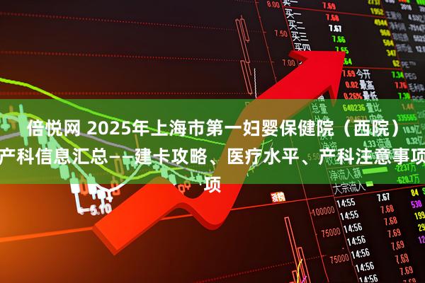 倍悦网 2025年上海市第一妇婴保健院（西院）产科信息汇总——建卡攻略、医疗水平、产科注意事项