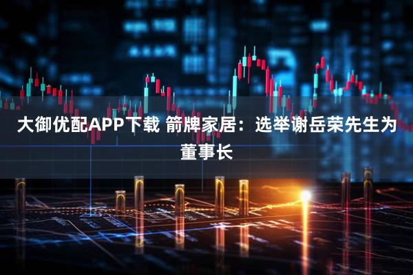 大御优配APP下载 箭牌家居：选举谢岳荣先生为董事长