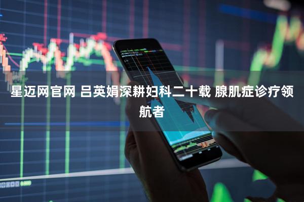 星迈网官网 吕英娟深耕妇科二十载 腺肌症诊疗领航者