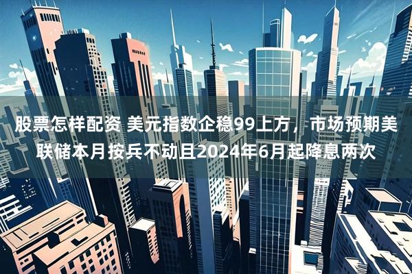 股票怎样配资 美元指数企稳99上方，市场预期美联储本月按兵不动且2024年6月起降息两次