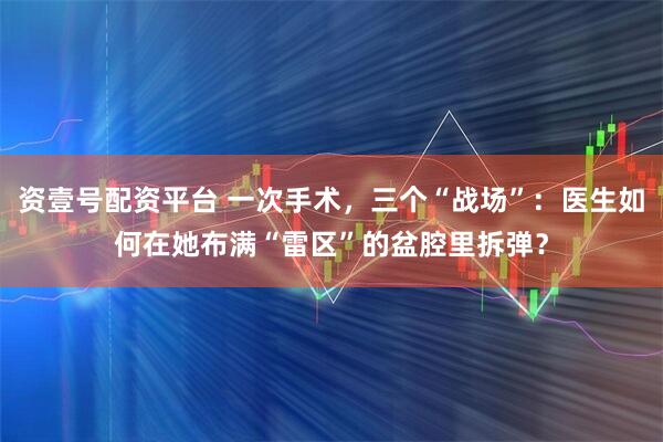 资壹号配资平台 一次手术，三个“战场”：医生如何在她布满“雷区”的盆腔里拆弹？