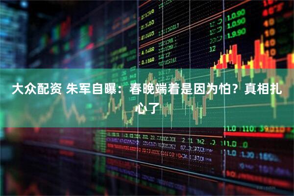 大众配资 朱军自曝：春晚端着是因为怕？真相扎心了